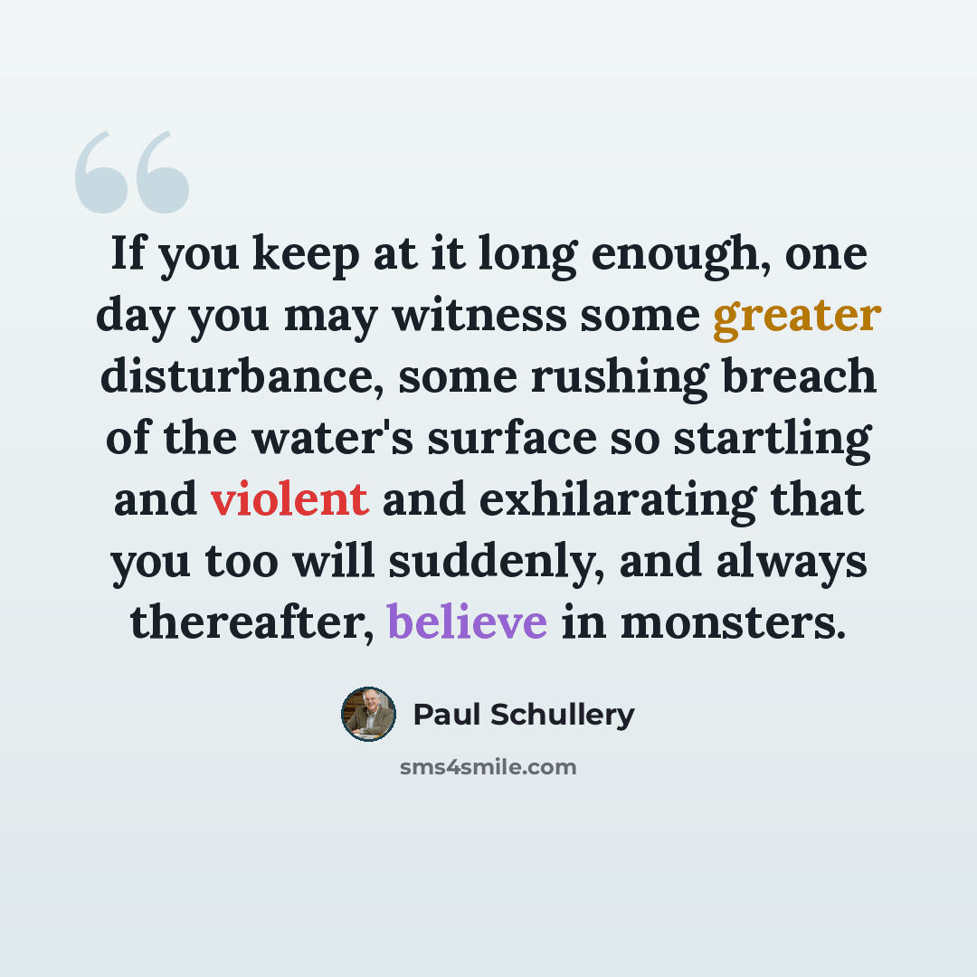 “If you keep at it long enough, one day you may witness some greater disturbance, some rushing breach of the water's surface so startling and violent and exhilarating that you too will suddenly, and always thereafter, believe in monsters.” quote by Paul Schullery