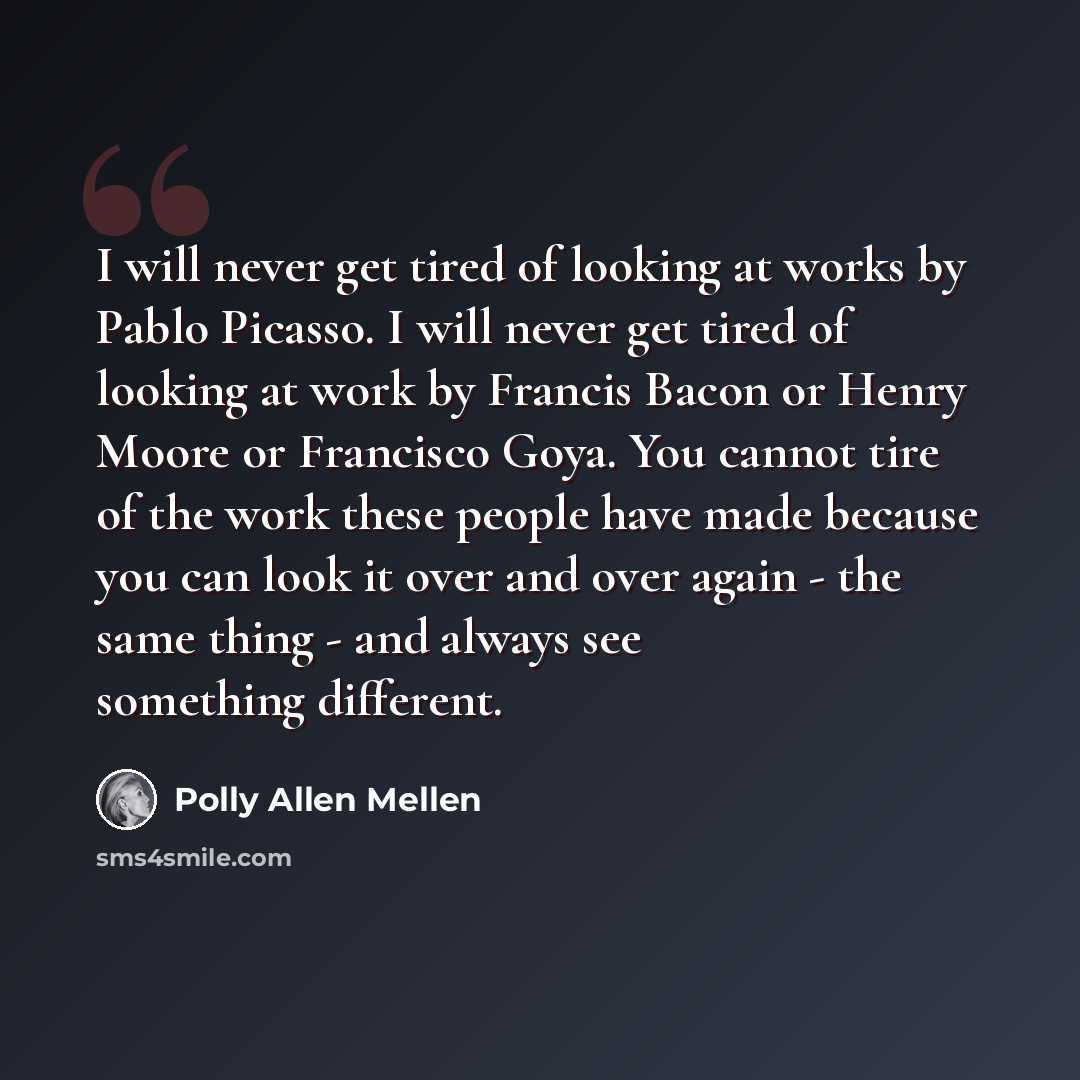 “I will never get tired of looking at works by Pablo Picasso. I will never get tired of looking at work by Francis Bacon or Henry Moore or Francisco Goya. You cannot tire of the work these people have made because you can look it over and over again - the same thing - and always see something…” quote by Polly Allen Mellen