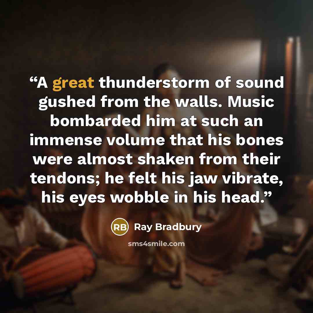 “A great thunderstorm of sound gushed from the walls. Music bombarded him at such an immense volume that his bones were almost shaken from their tendons; he felt his jaw vibrate, his eyes wobble in his head.” quote by Ray Bradbury