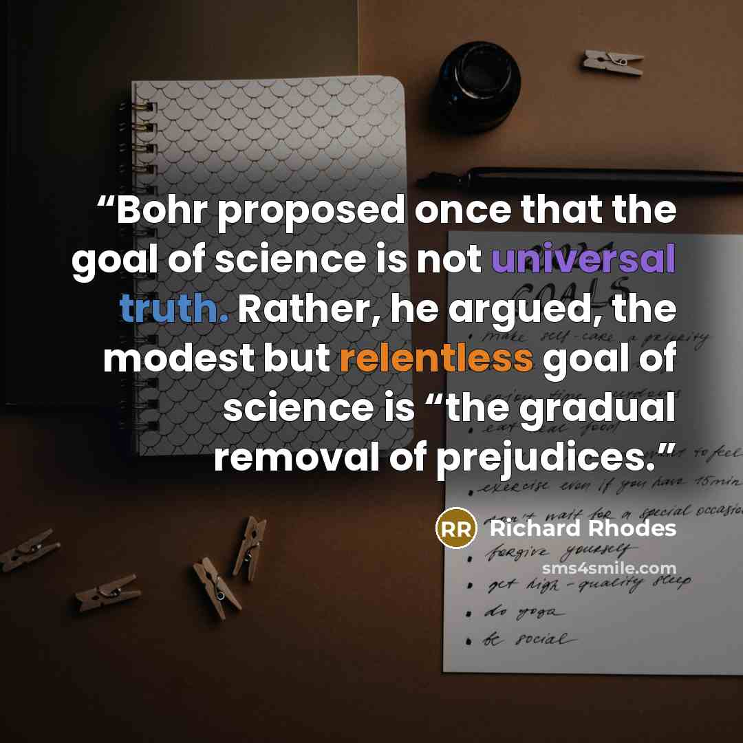 “Bohr proposed once that the goal of science is not universal truth. Rather, he argued, the modest but relentless goal of science is “the gradual removal of prejudices.” quote by Richard Rhodes