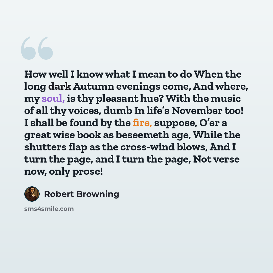 “How well I know what I mean to do When the long dark Autumn evenings come, And where, my soul, is thy pleasant hue? With the music of all thy voices, dumb In life’s November too! I shall be found by the fire, suppose, O’er a great wise book as beseemeth age, While the shutters flap as the…” quote by Robert Browning