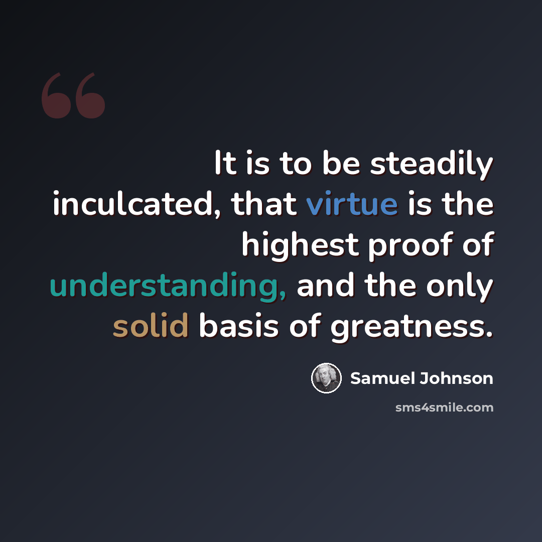 “It is to be steadily inculcated, that virtue is the highest proof of understanding, and the only solid basis of greatness.” quote by Samuel Johnson