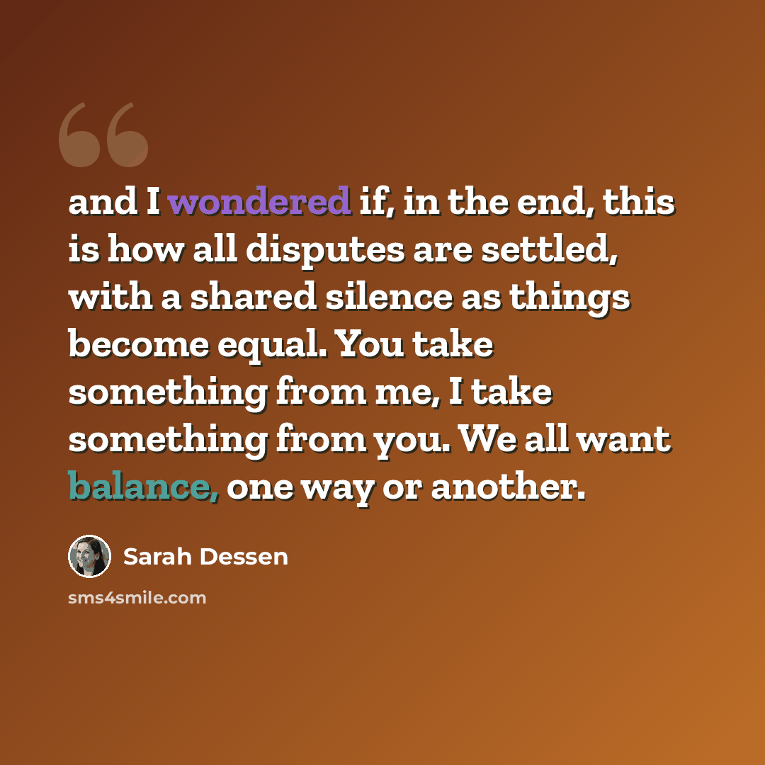 “and I wondered if, in the end, this is how all disputes are settled, with a shared silence as things become equal. You take something from me, I take something from you. We all want balance, one way or another.” quote by Sarah Dessen