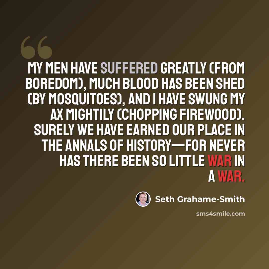 “My men have suffered greatly (from boredom), much blood has been shed (by mosquitoes), and I have swung my ax mightily (chopping firewood). Surely we have earned our place in the annals of history—for never has there been so little war in a war.” quote by Seth Grahame-Smith