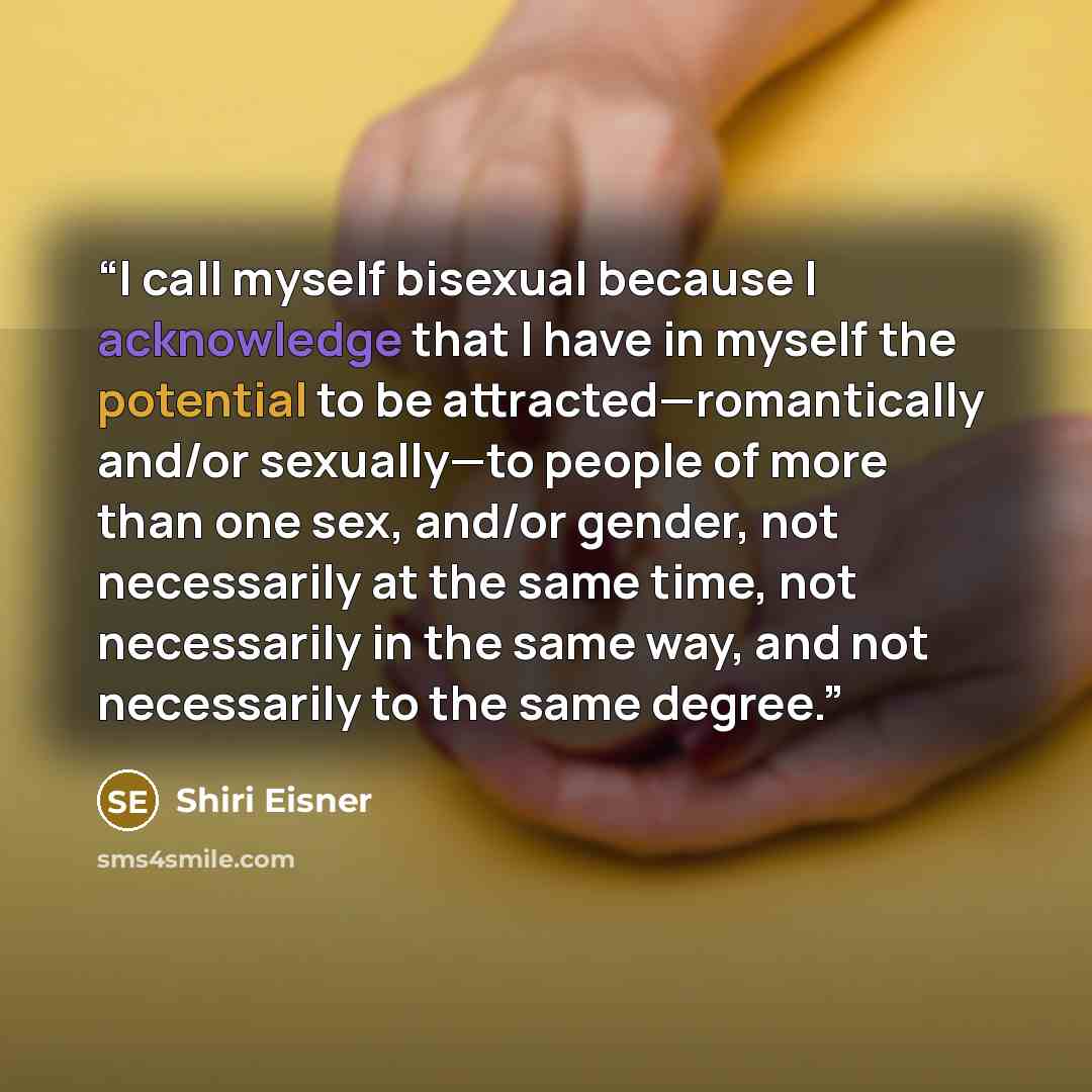 “I call myself bisexual because I acknowledge that I have in myself the potential to be attracted—romantically and/or sexually—to people of more than one sex, and/or gender, not necessarily at the same time, not necessarily in the same way, and not necessarily to the same degree.” quote by Shiri Eisner