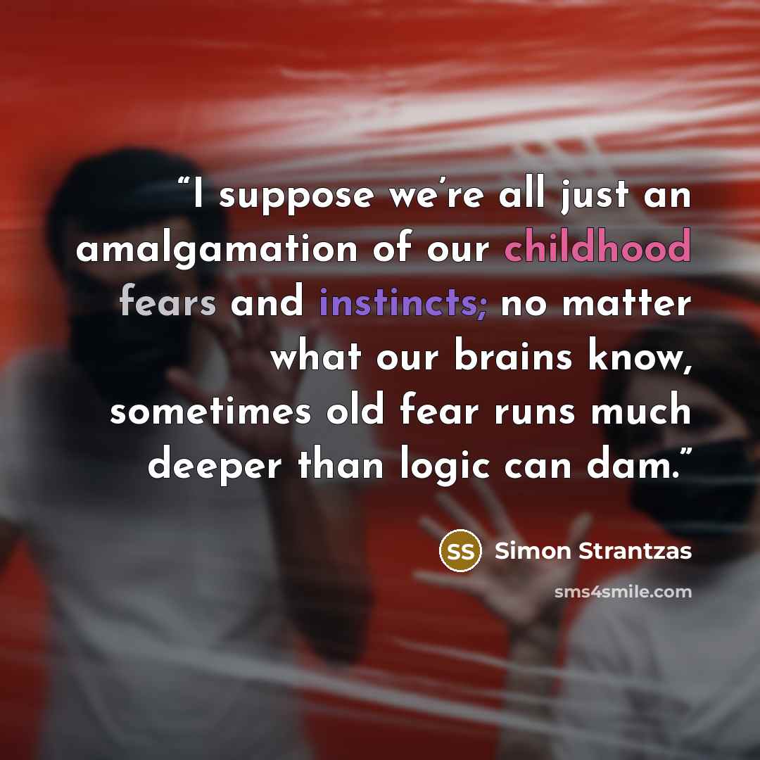 “I suppose we’re all just an amalgamation of our childhood fears and instincts; no matter what our brains know, sometimes old fear runs much deeper than logic can dam.” quote by Simon Strantzas
