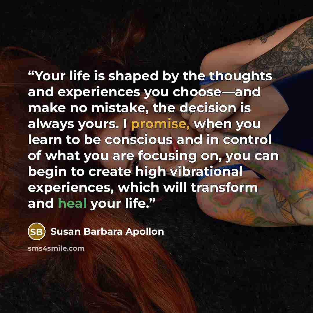 “Your life is shaped by the thoughts and experiences you choose—and make no mistake, the decision is always yours. I promise, when you learn to be conscious and in control of what you are focusing on, you can begin to create high vibrational experiences, which will transform and heal your life.” quote by Susan Barbara Apollon