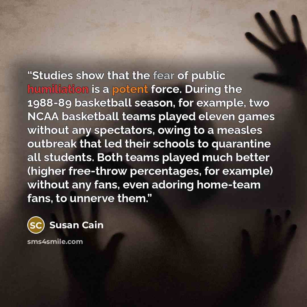 “Studies show that the fear of public humiliation is a potent force. During the 1988-89 basketball season, for example, two NCAA basketball teams played eleven games without any spectators, owing to a measles outbreak that led their schools to quarantine all students. Both teams played much better…” quote by Susan Cain