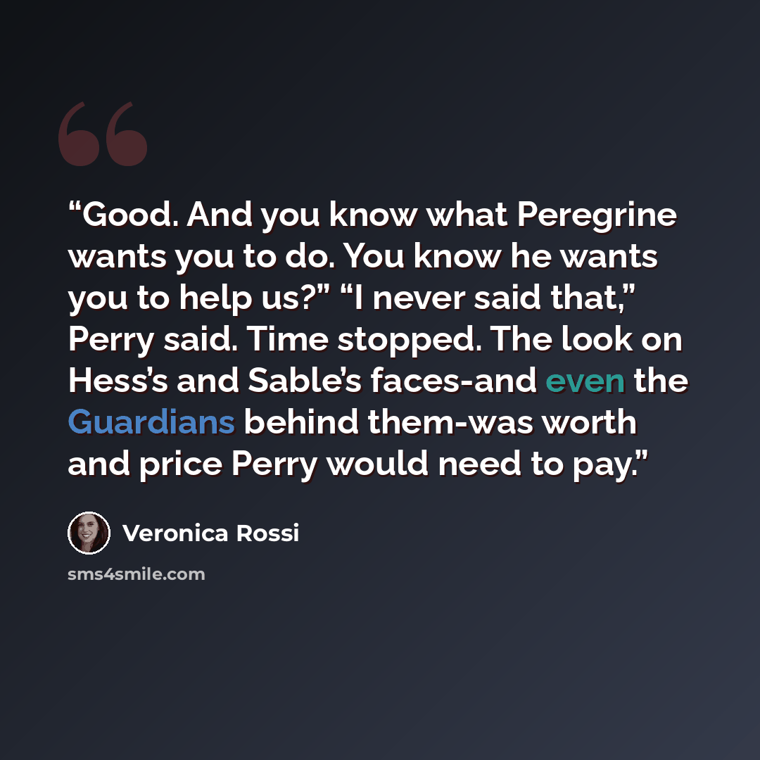 “Good. And you know what Peregrine wants you to do. You know he wants you to help us?” “I never said that,” Perry said. Time stopped. The look on Hess’s and Sable’s faces-and even the Guardians behind them-was worth and price Perry would need to pay.” quote by Veronica Rossi