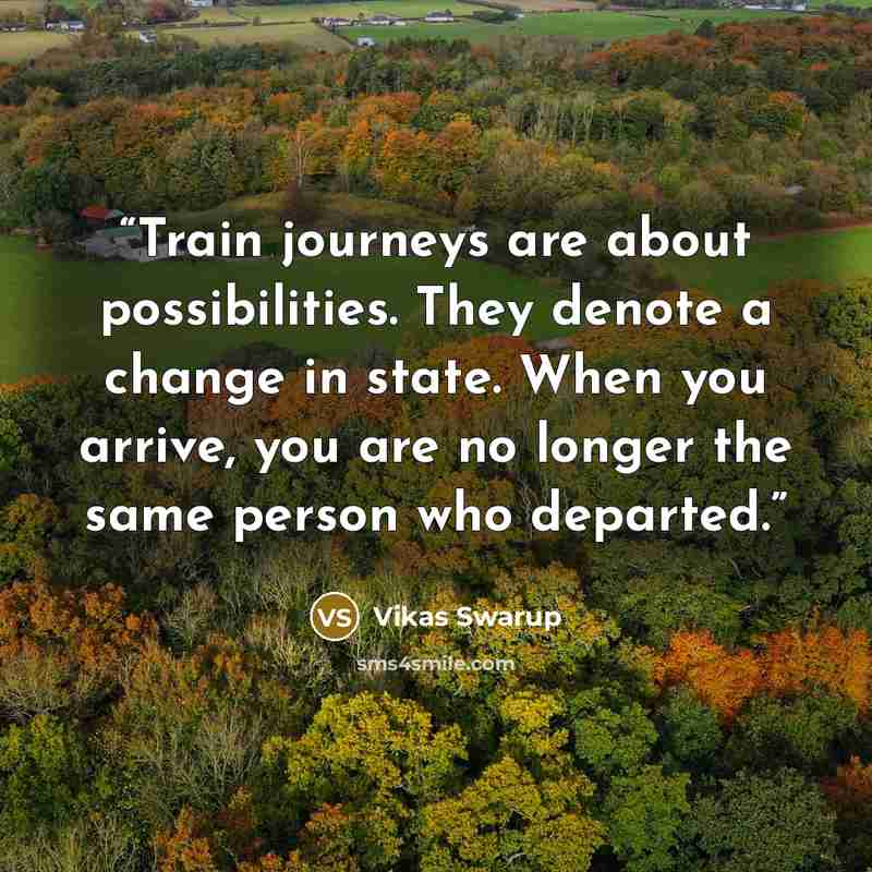 “Train journeys are about possibilities. They denote a change in state. When you arrive, you are no longer the same person who departed.” quote by Vikas Swarup
