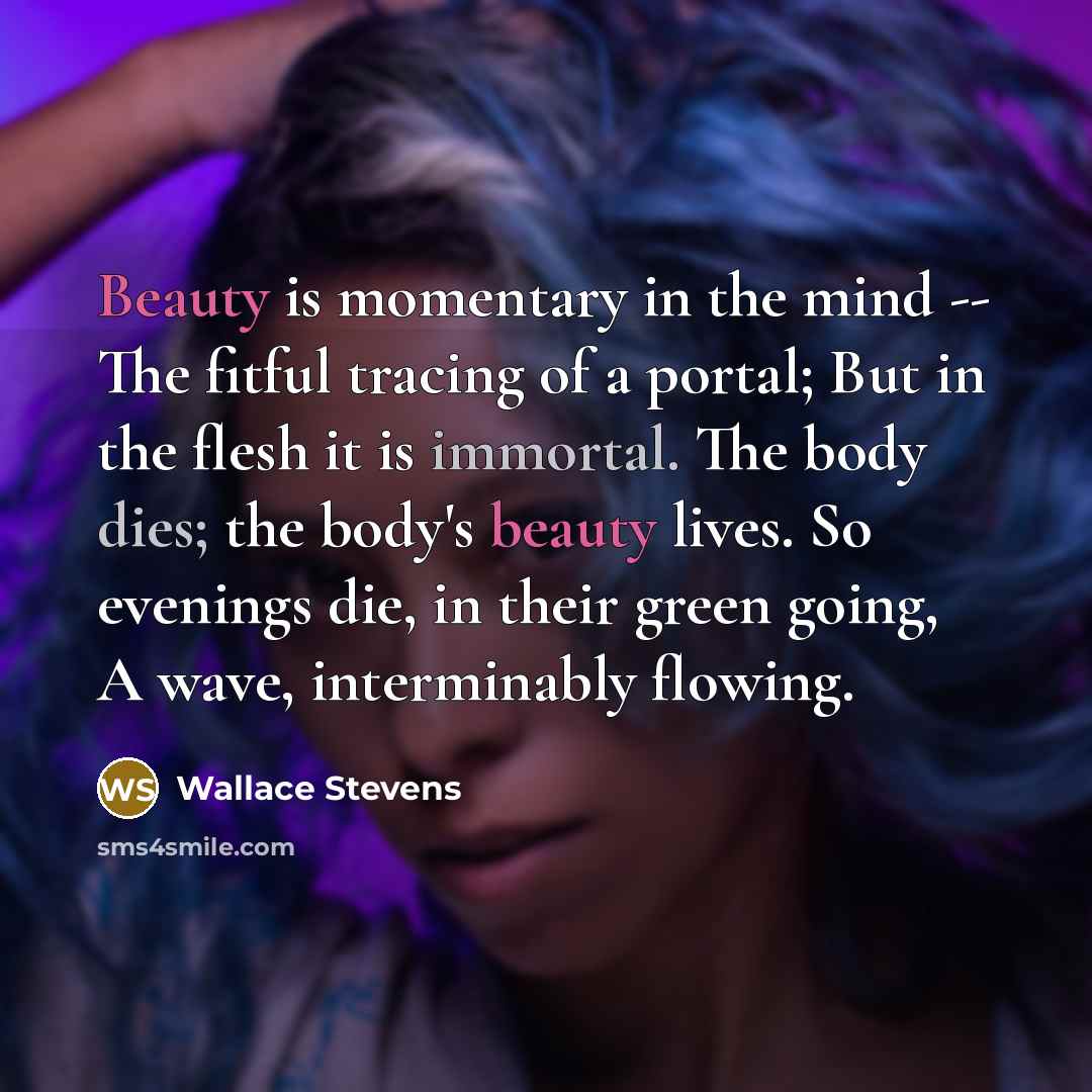 “Beauty is momentary in the mind -- The fitful tracing of a portal; But in the flesh it is immortal. The body dies; the body's beauty lives. So evenings die, in their green going, A wave, interminably flowing.” quote by Wallace Stevens