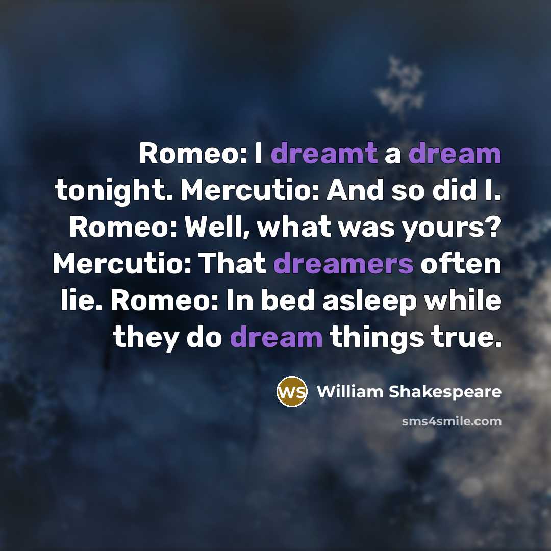 “Romeo: I dreamt a dream tonight. Mercutio: And so did I. Romeo: Well, what was yours? Mercutio: That dreamers often lie. Romeo: In bed asleep while they do dream things true.” quote by William Shakespeare