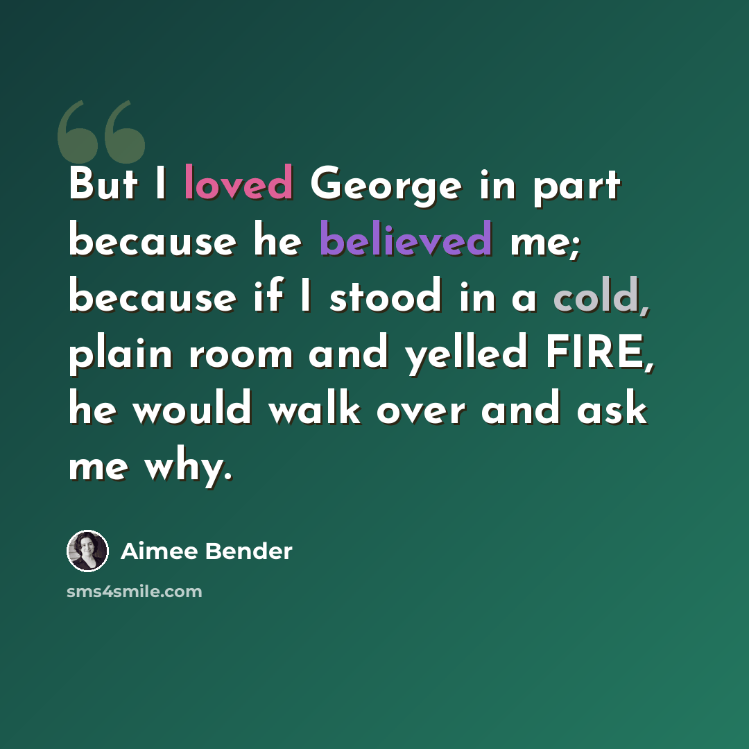 “But I loved George in part because he believed me; because if I stood in a cold, plain room and yelled FIRE, he would walk over and ask me why.” quote by Aimee Bender