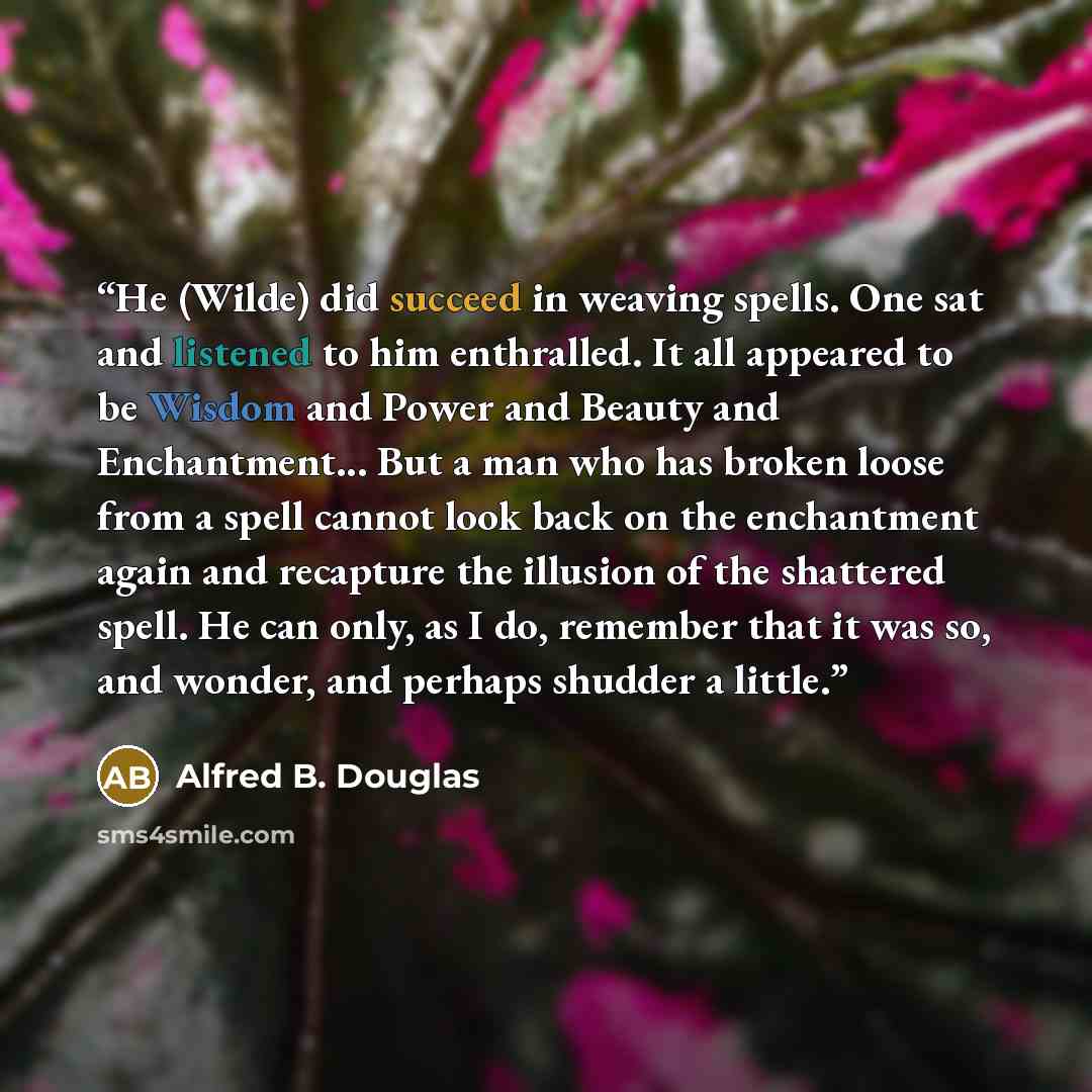 “He (Wilde) did succeed in weaving spells. One sat and listened to him enthralled. It all appeared to be Wisdom and Power and Beauty and Enchantment... But a man who has broken loose from a spell cannot look back on the enchantment again and recapture the illusion of the shattered spell. He can…” quote by Alfred B. Douglas
