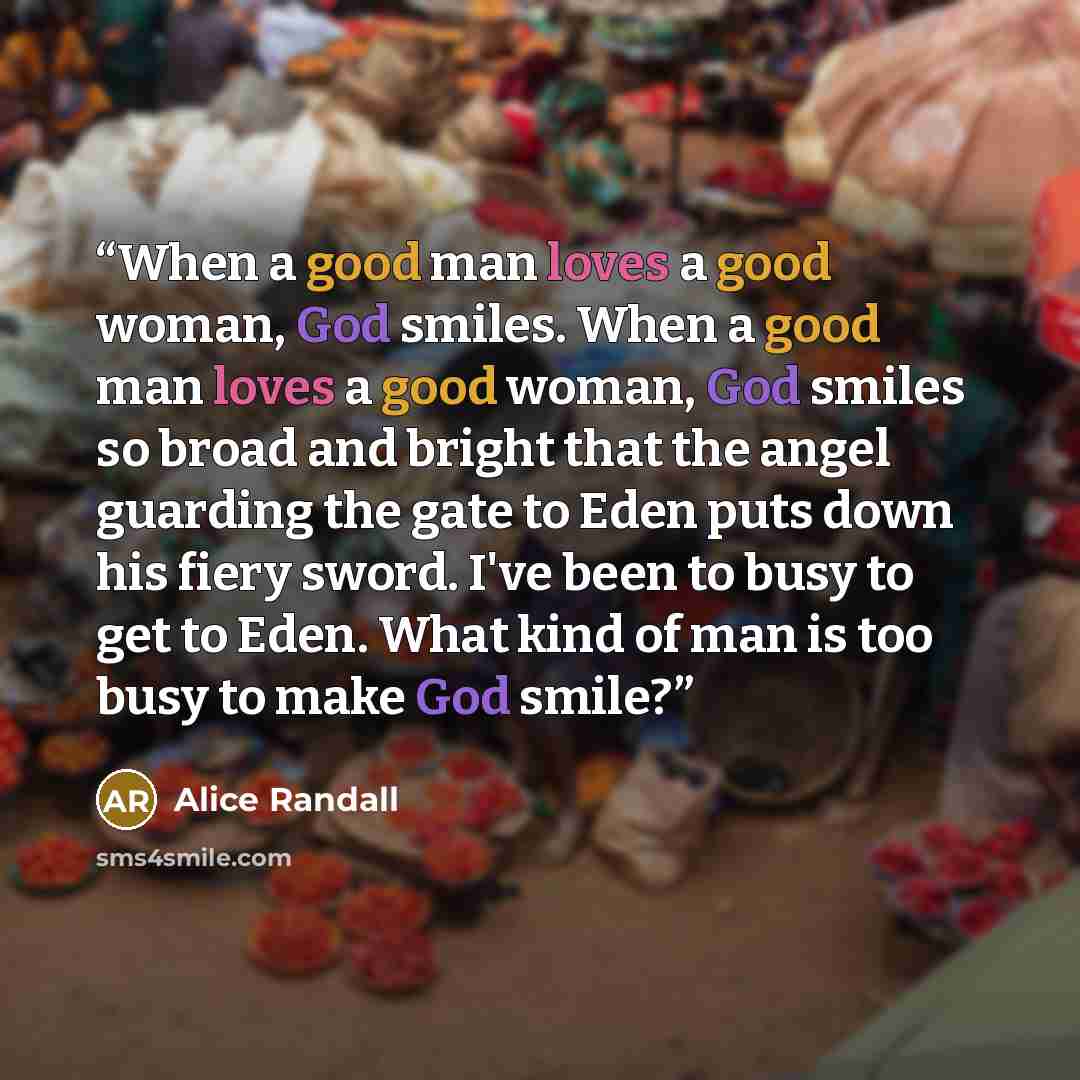 “When a good man loves a good woman, God smiles. When a good man loves a good woman, God smiles so broad and bright that the angel guarding the gate to Eden puts down his fiery sword. I've been to busy to get to Eden. What kind of man is too busy to make God smile?” quote by Alice Randall