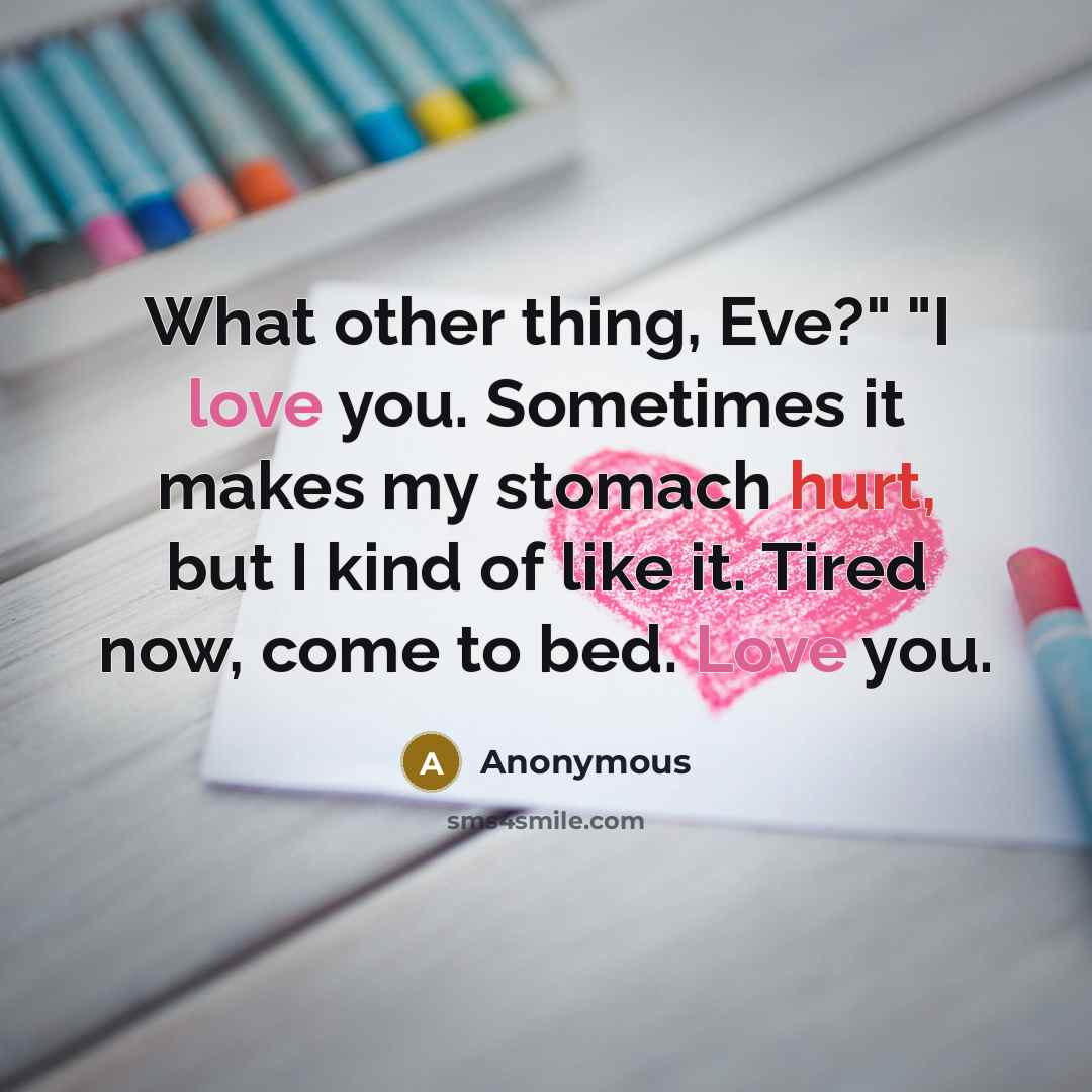“What other thing, Eve?" "I love you. Sometimes it makes my stomach hurt, but I kind of like it. Tired now, come to bed. Love you.” quote by Anonymous
