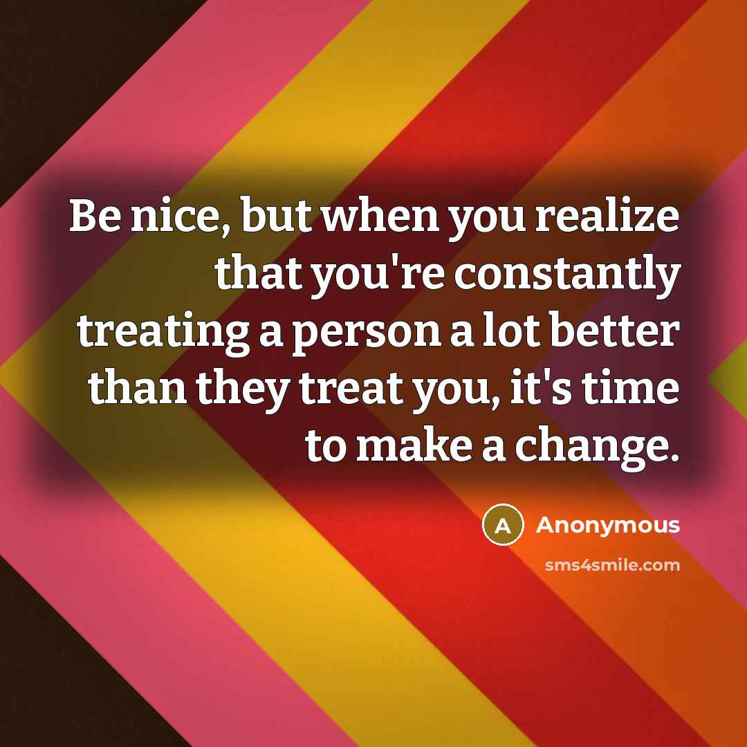 “Be nice, but when you realize that you're constantly treating a person a lot better than they treat you, it's time to make a change.” quote by Anonymous