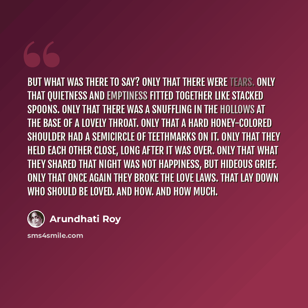 “But what was there to say? Only that there were tears. Only that Quietness and Emptiness fitted together like stacked spoons. Only that there was a snuffling in the hollows at the base of a lovely throat. Only that a hard honey-colored shoulder had a semicircle of teethmarks on it. Only that they…” quote by Arundhati Roy