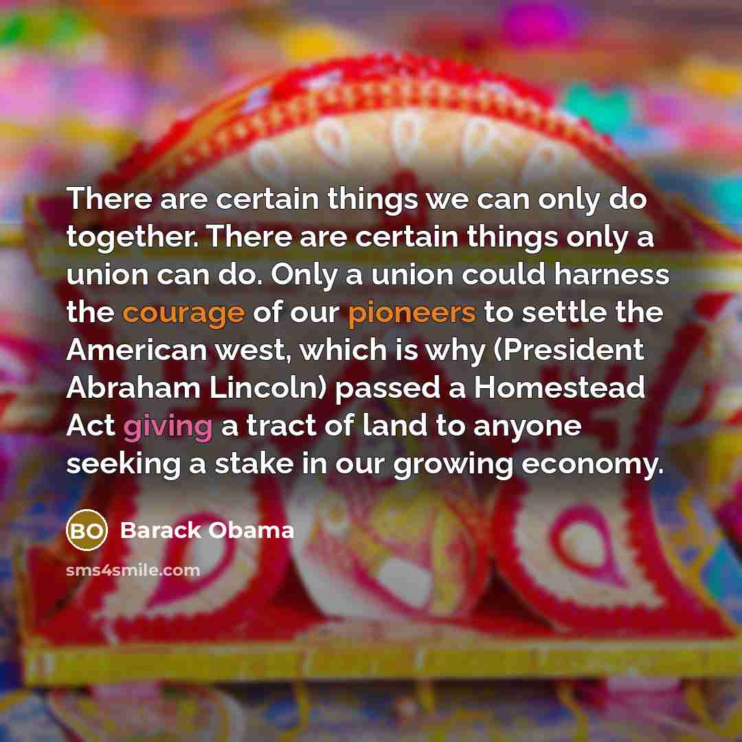 “There are certain things we can only do together. There are certain things only a union can do. Only a union could harness the courage of our pioneers to settle the American west, which is why (President Abraham Lincoln) passed a Homestead Act giving a tract of land to anyone seeking a stake in…” quote by Barack Obama