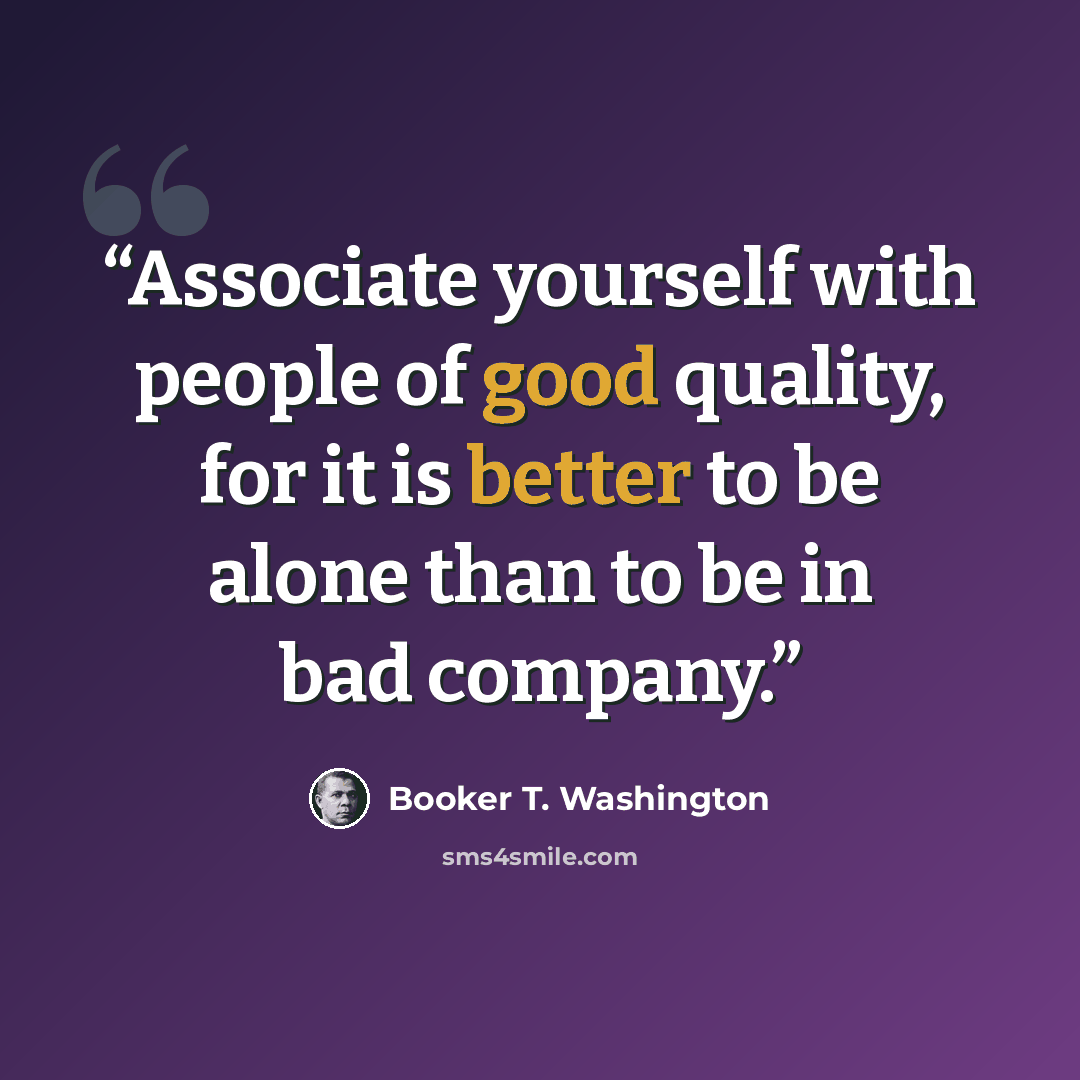 “Associate yourself with people of good quality, for it is better to be alone than to be in bad company.” quote by Booker T. Washington