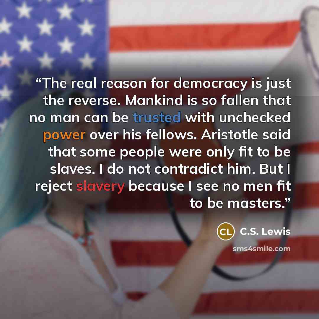 “The real reason for democracy is just the reverse. Mankind is so fallen that no man can be trusted with unchecked power over his fellows. Aristotle said that some people were only fit to be slaves. I do not contradict him. But I reject slavery because I see no men fit to be masters.” quote by C.S. Lewis