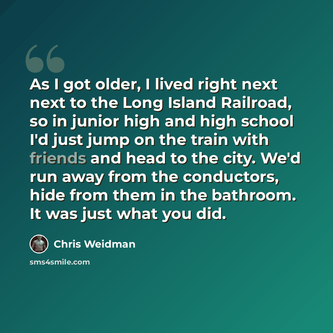 “As I got older, I lived right next next to the Long Island Railroad, so in junior high and high school I'd just jump on the train with friends and head to the city. We'd run away from the conductors, hide from them in the bathroom. It was just what you did.” quote by Chris Weidman