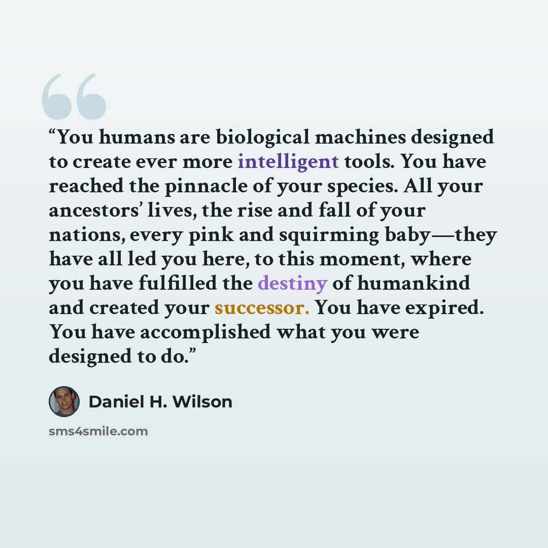 “You humans are biological machines designed to create ever more intelligent tools. You have reached the pinnacle of your species. All your ancestors’ lives, the rise and fall of your nations, every pink and squirming baby—they have all led you here, to this moment, where you have fulfilled the…” quote by Daniel H. Wilson