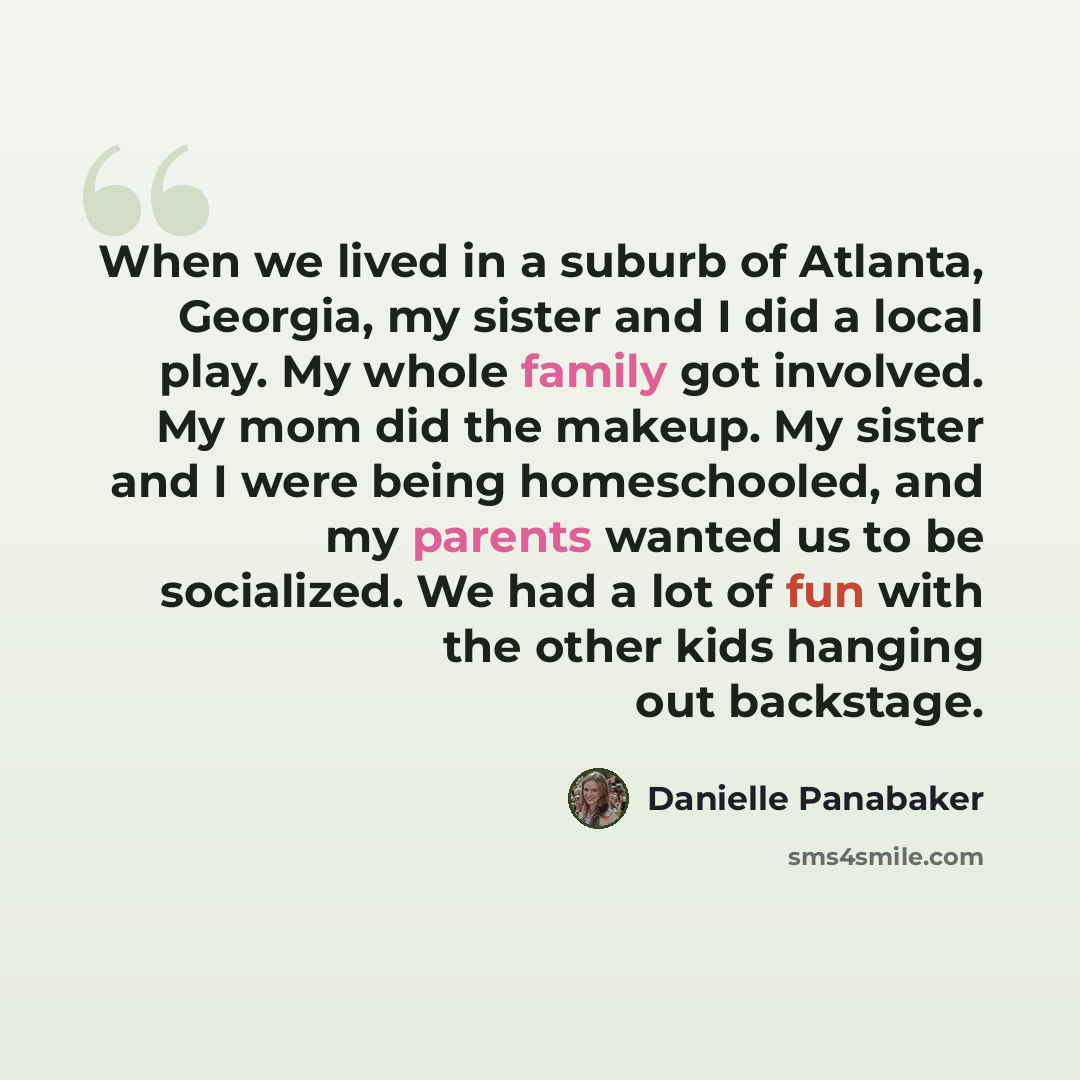 “When we lived in a suburb of Atlanta, Georgia, my sister and I did a local play. My whole family got involved. My mom did the makeup. My sister and I were being homeschooled, and my parents wanted us to be socialized. We had a lot of fun with the other kids hanging out backstage.” quote by Danielle Panabaker