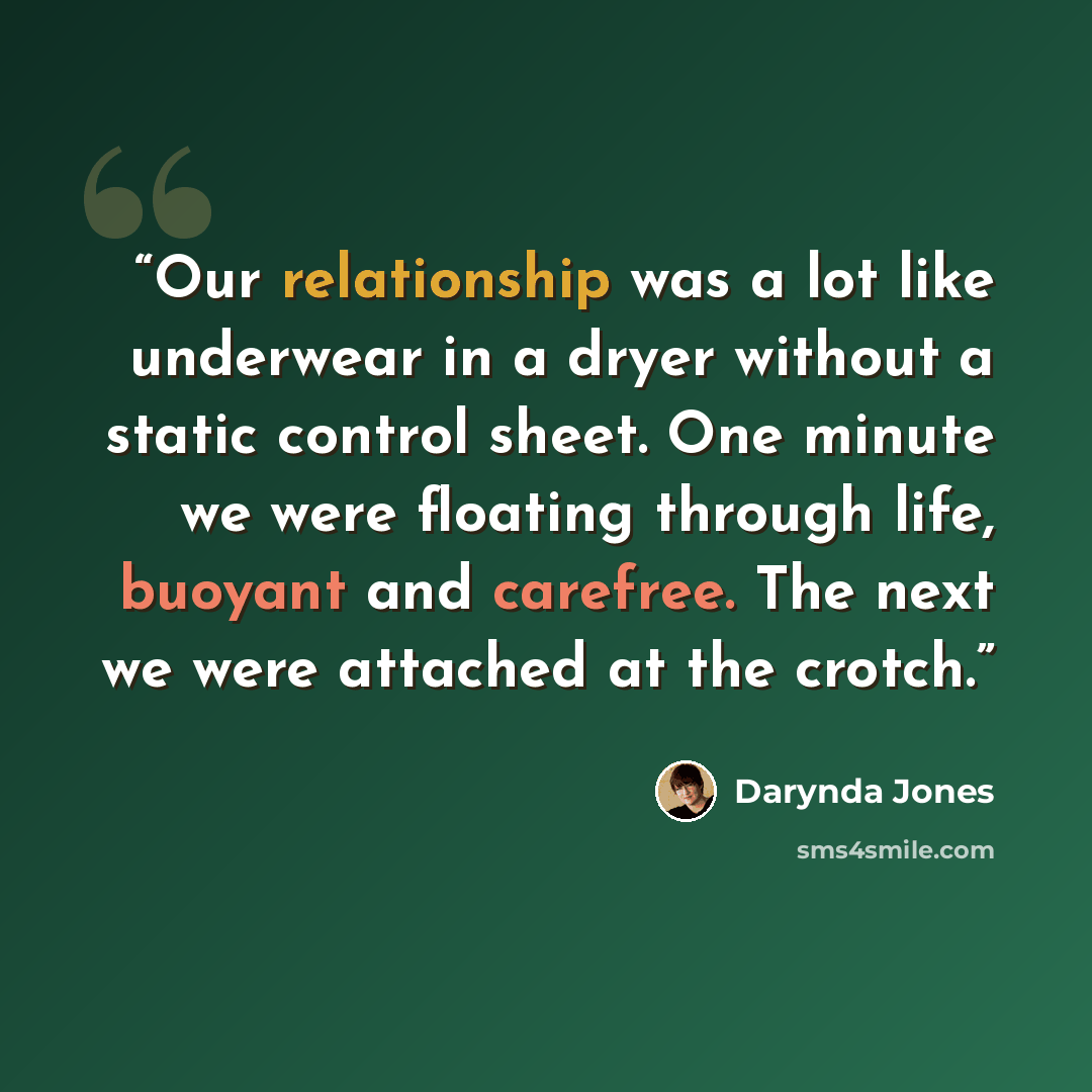 “Our relationship was a lot like underwear in a dryer without a static control sheet. One minute we were floating through life, buoyant and carefree. The next we were attached at the crotch.” quote by darynda Jones