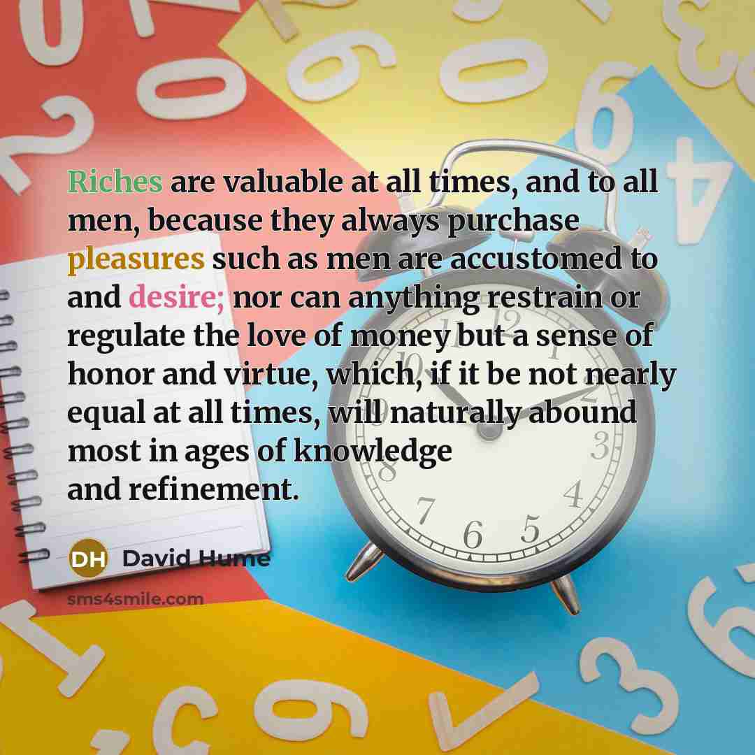 “Riches are valuable at all times, and to all men, because they always purchase pleasures such as men are accustomed to and desire; nor can anything restrain or regulate the love of money but a sense of honor and virtue, which, if it be not nearly equal at all times, will naturally abound most in…” quote by David Hume