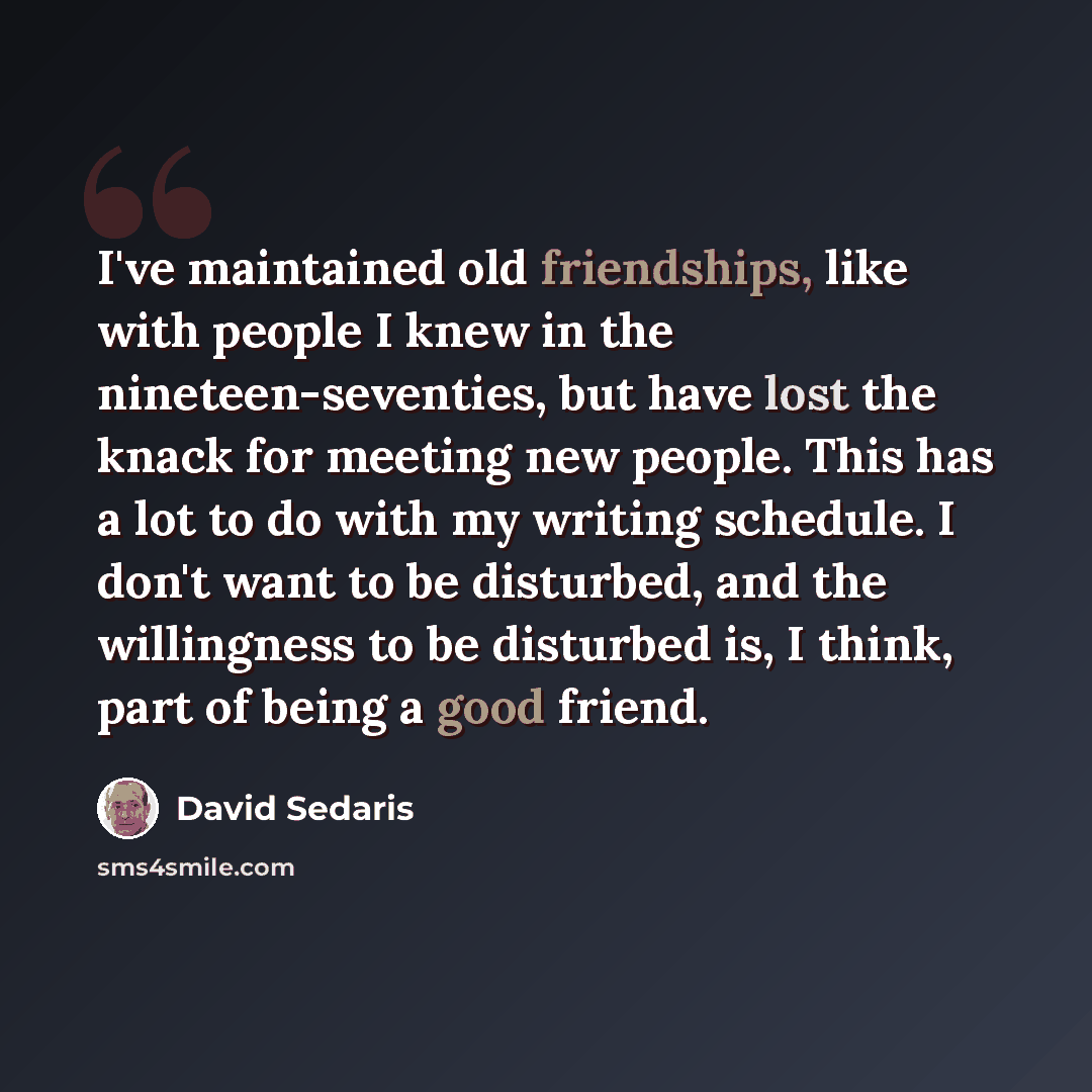 “I've maintained old friendships, like with people I knew in the nineteen-seventies, but have lost the knack for meeting new people. This has a lot to do with my writing schedule. I don't want to be disturbed, and the willingness to be disturbed is, I think, part of being a good friend.” quote by David Sedaris