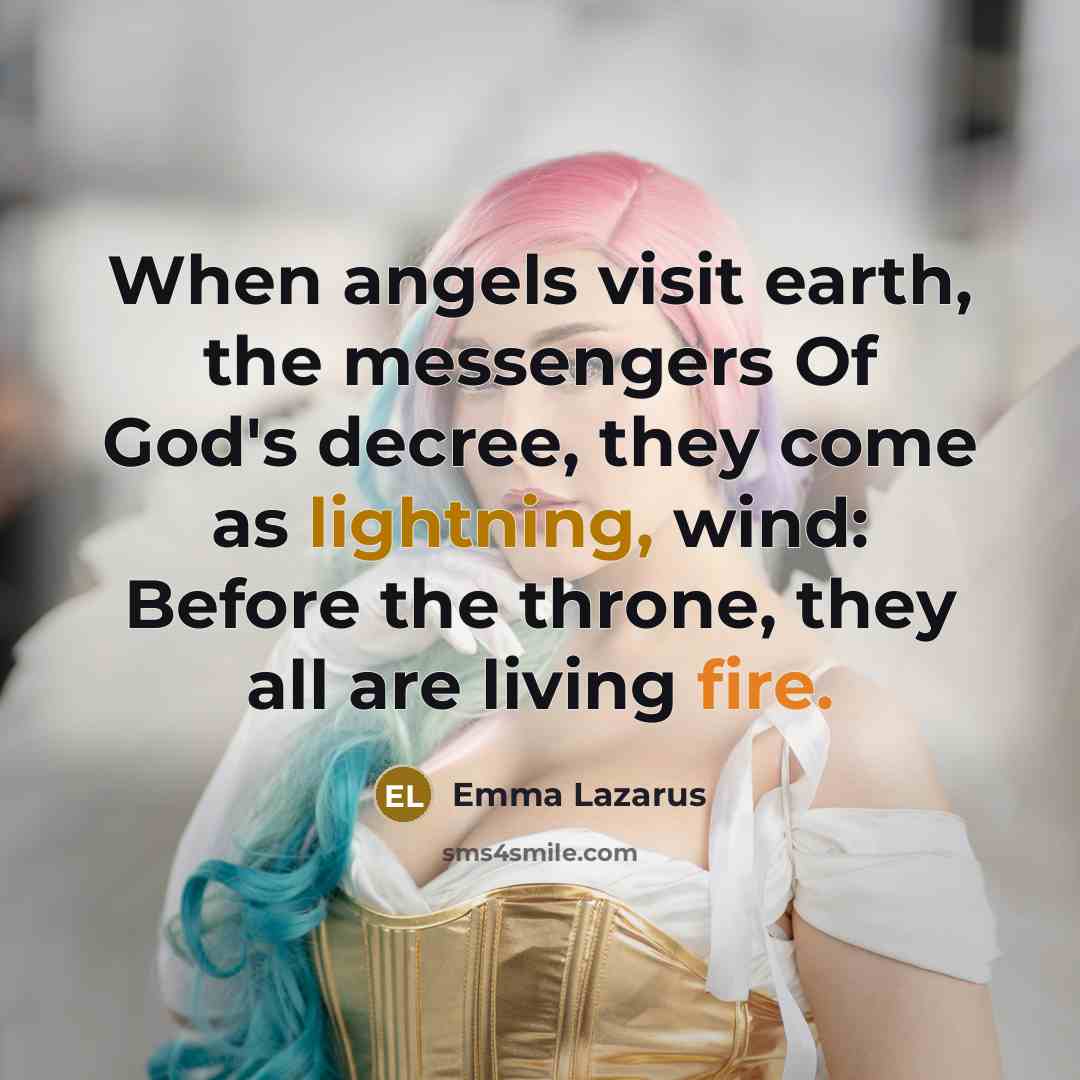 “When angels visit earth, the messengers Of God's decree, they come as lightning, wind: Before the throne, they all are living fire.” quote by Emma Lazarus