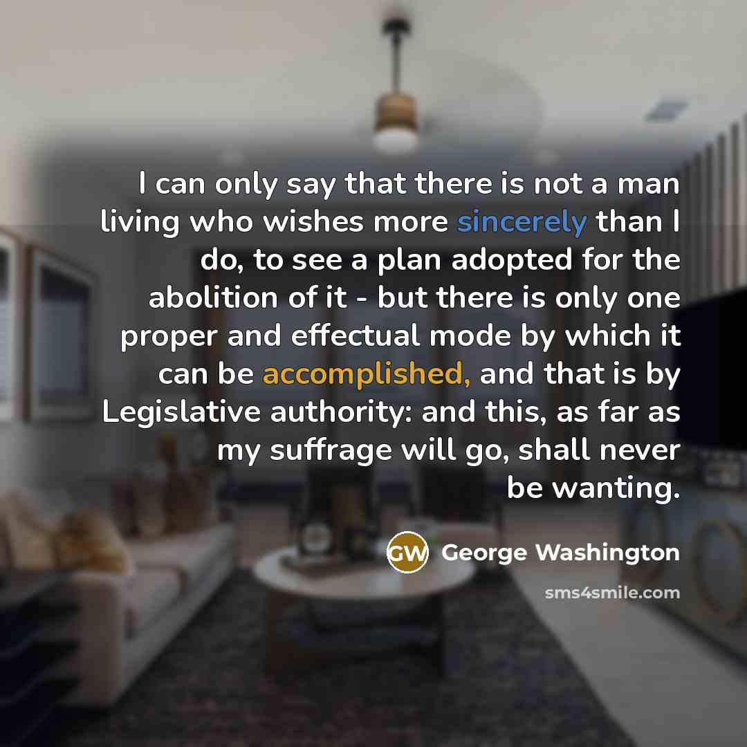 “I can only say that there is not a man living who wishes more sincerely than I do, to see a plan adopted for the abolition of it - but there is only one proper and effectual mode by which it can be accomplished, and that is by Legislative authority: and this, as far as my suffrage will go, shall…” quote by George Washington