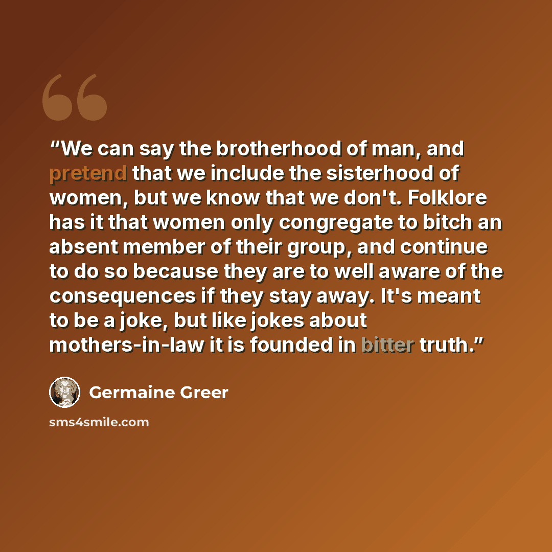 “We can say the brotherhood of man, and pretend that we include the sisterhood of women, but we know that we don't. Folklore has it that women only congregate to bitch an absent member of their group, and continue to do so because they are to well aware of the consequences if they stay away. It's…” quote by Germaine Greer