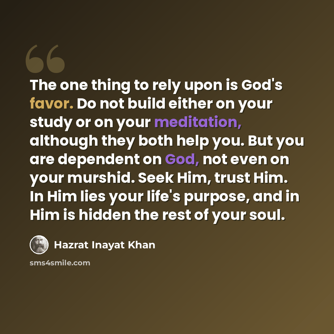 “The one thing to rely upon is God's favor. Do not build either on your study or on your meditation, although they both help you. But you are dependent on God, not even on your murshid. Seek Him, trust Him. In Him lies your life's purpose, and in Him is hidden the rest of your soul.” quote by Hazrat Inayat Khan