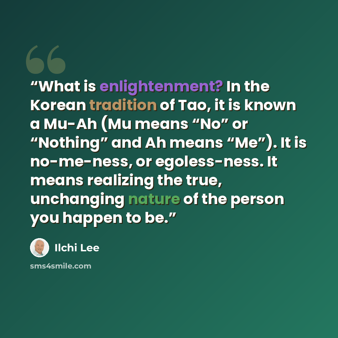 “What is enlightenment? In the Korean tradition of Tao, it is known a Mu-Ah (Mu means “No” or “Nothing” and Ah means “Me”). It is no-me-ness, or egoless-ness. It means realizing the true, unchanging nature of the person you happen to be.” quote by Ilchi Lee