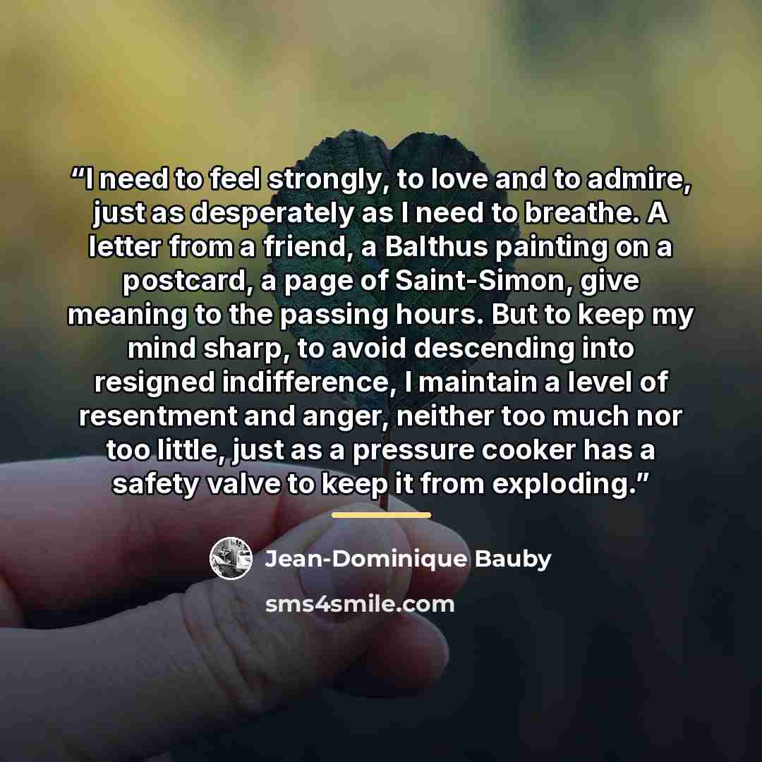 “I need to feel strongly, to love and to admire, just as desperately as I need to breathe. A letter from a friend, a Balthus painting on a postcard, a page of Saint-Simon, give meaning to the passing hours. But to keep my mind sharp, to avoid descending into resigned indifference, I maintain a…” quote by Jean-Dominique Bauby