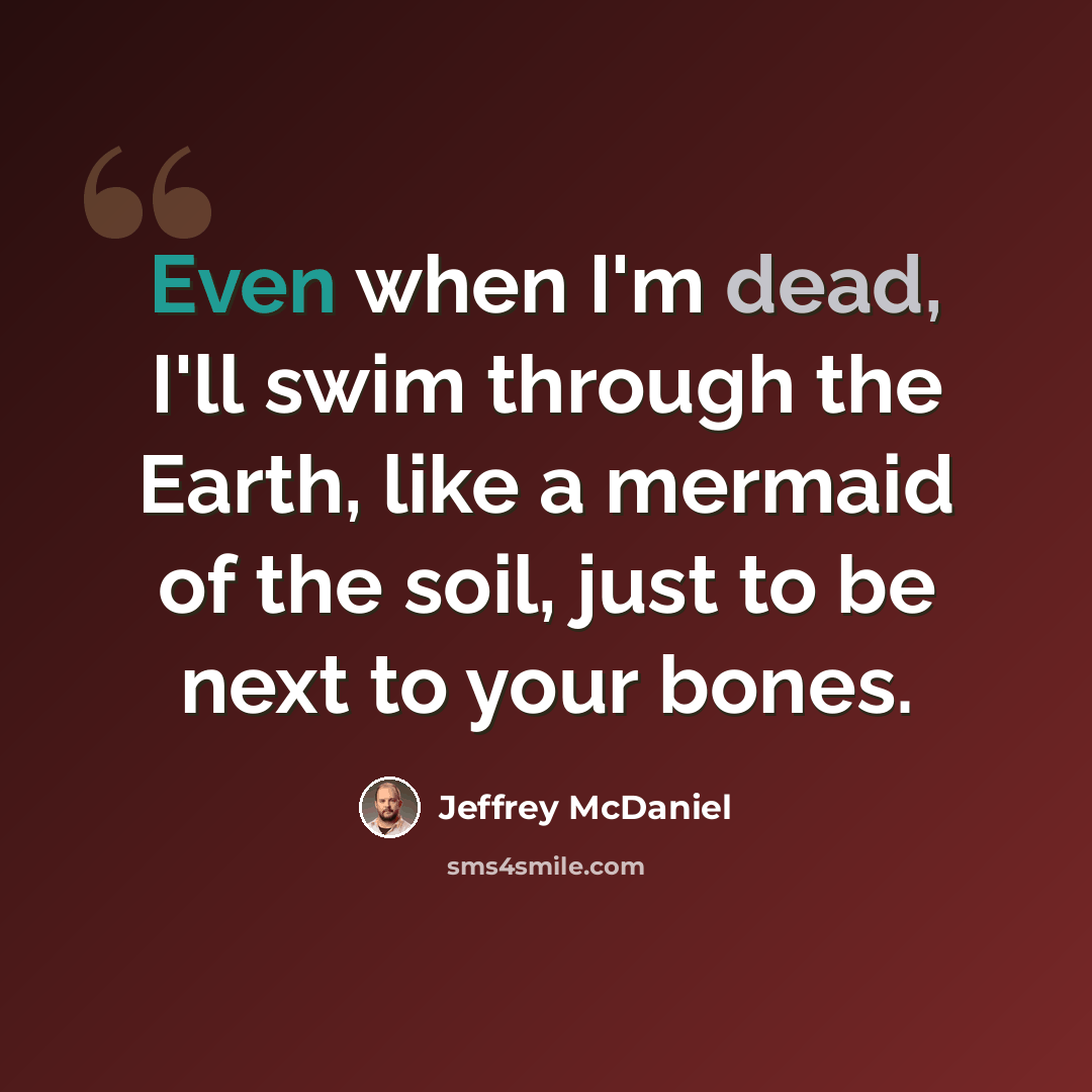 “Even when I'm dead, I'll swim through the Earth, like a mermaid of the soil, just to be next to your bones.” quote by Jeffrey McDaniel