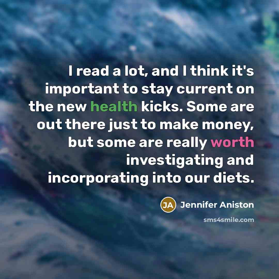 “I read a lot, and I think it's important to stay current on the new health kicks. Some are out there just to make money, but some are really worth investigating and incorporating into our diets.” quote by Jennifer Aniston