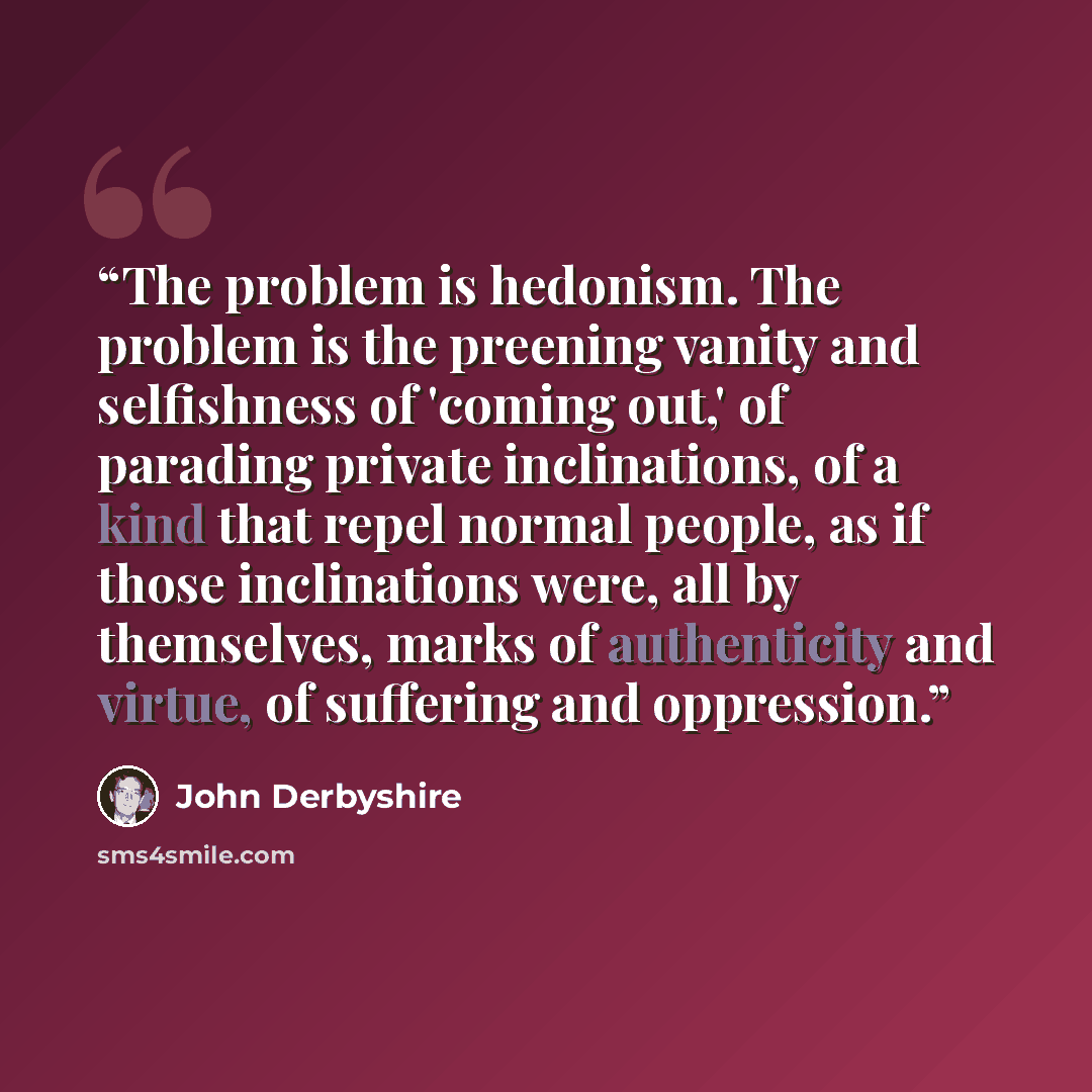 “The problem is hedonism. The problem is the preening vanity and selfishness of 'coming out,' of parading private inclinations, of a kind that repel normal people, as if those inclinations were, all by themselves, marks of authenticity and virtue, of suffering and oppression.” quote by John Derbyshire