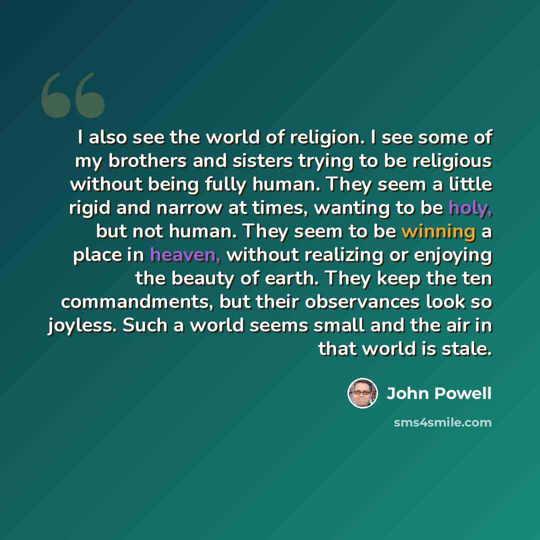 “I also see the world of religion. I see some of my brothers and sisters trying to be religious without being fully human. They seem a little rigid and narrow at times, wanting to be holy, but not human. They seem to be winning a place in heaven, without realizing or enjoying the beauty of earth…” quote by John Powell