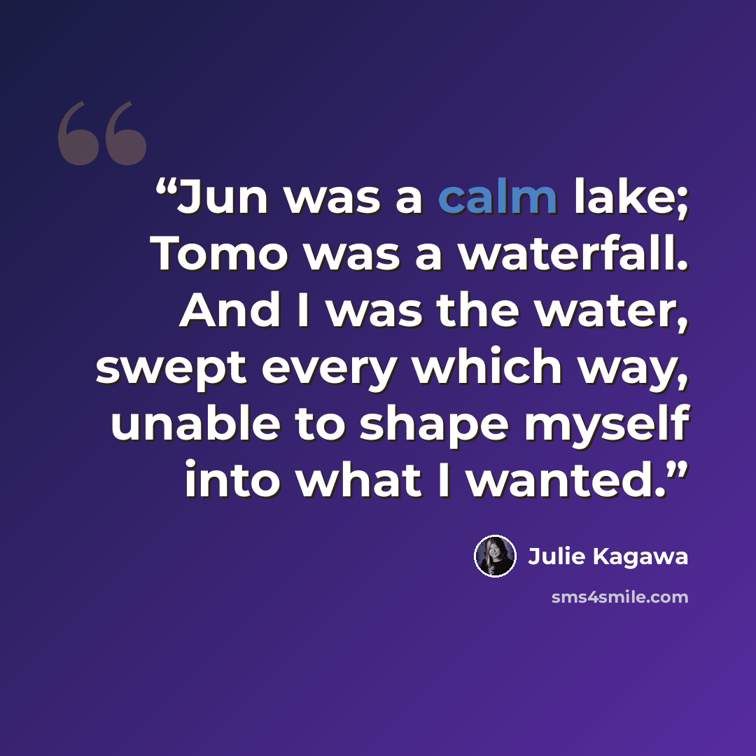 “Jun was a calm lake; Tomo was a waterfall. And I was the water, swept every which way, unable to shape myself into what I wanted.” quote by Julie Kagawa