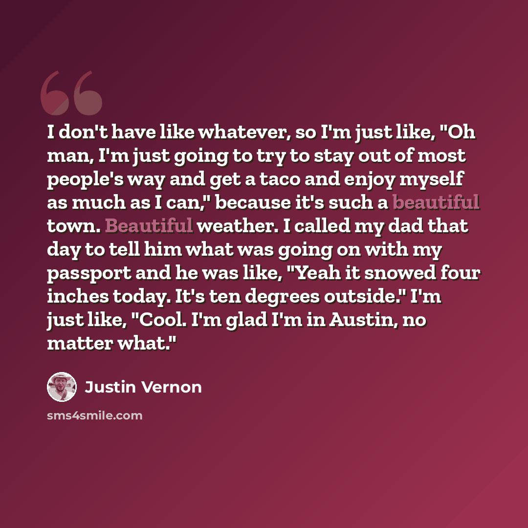 “I don't have like whatever, so I'm just like, "Oh man, I'm just going to try to stay out of most people's way and get a taco and enjoy myself as much as I can," because it's such a beautiful town. Beautiful weather. I called my dad that day to tell him what was going on with my passport and he was…” quote by Justin Vernon