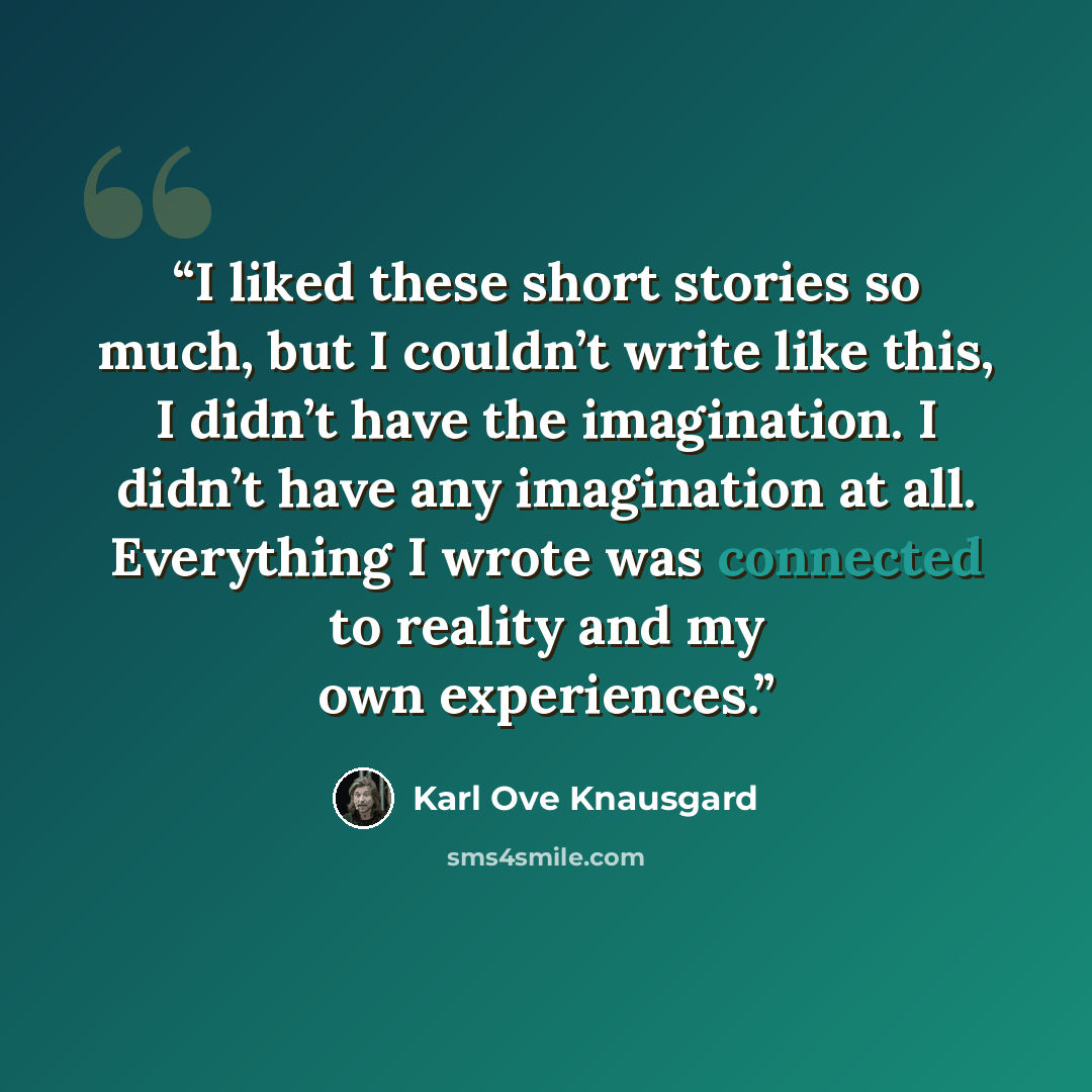 “I liked these short stories so much, but I couldn’t write like this, I didn’t have the imagination. I didn’t have any imagination at all. Everything I wrote was connected to reality and my own experiences.” quote by Karl Ove Knausgård