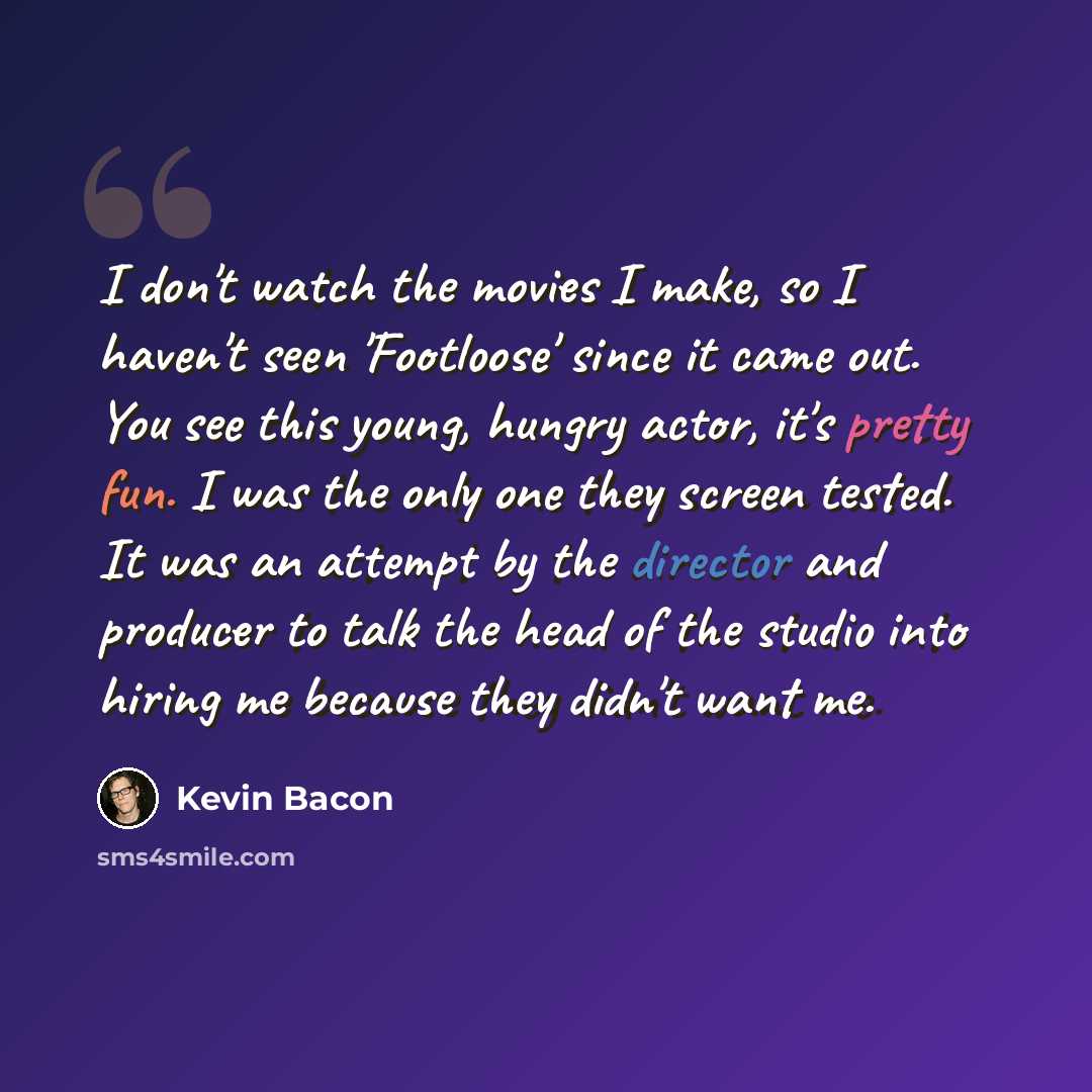 “I don't watch the movies I make, so I haven't seen 'Footloose' since it came out. You see this young, hungry actor, it's pretty fun. I was the only one they screen tested. It was an attempt by the director and producer to talk the head of the studio into hiring me because they didn't want me.” quote by Kevin Bacon