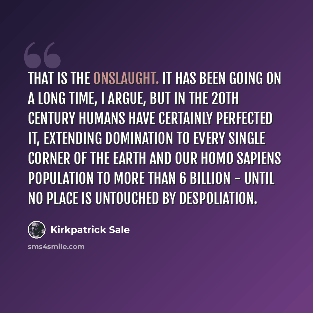 “That is the onslaught. It has been going on a long time, I argue, but in the 20th century humans have certainly perfected it, extending domination to every single corner of the earth and our Homo sapiens population to more than 6 billion - until no place is untouched by despoliation.” quote by Kirkpatrick Sale