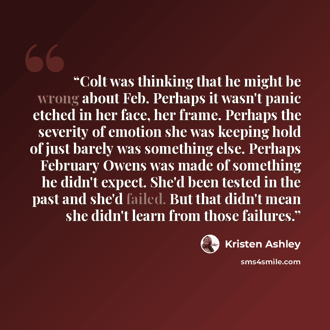 “Colt was thinking that he might be wrong about Feb. Perhaps it wasn't panic etched in her face, her frame. Perhaps the severity of emotion she was keeping hold of just barely was something else. Perhaps February Owens was made of something he didn't expect. She'd been tested in the past and she'd…” quote by Kristen Ashley