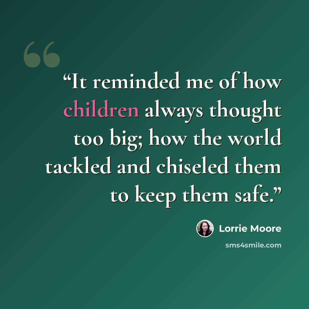 “It reminded me of how children always thought too big; how the world tackled and chiseled them to keep them safe.” quote by Lorrie Moore