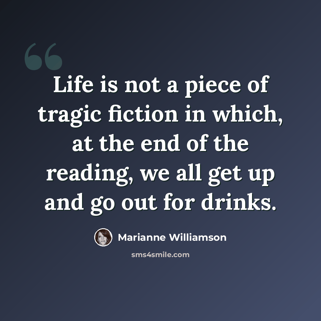 “Life is not a piece of tragic fiction in which, at the end of the reading, we all get up and go out for drinks.” quote by Marianne Williamson