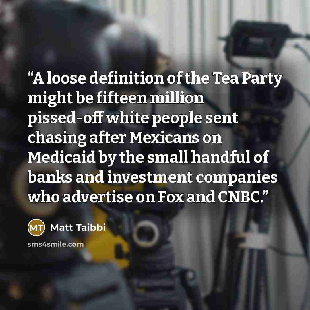 “A loose definition of the Tea Party might be fifteen million pissed-off white people sent chasing after Mexicans on Medicaid by the small handful of banks and investment companies who advertise on Fox and CNBC.” quote by Matt Taibbi